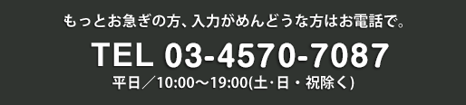 もっとお急ぎの方、入力がめんどうな方はお電話で。 TEL 03-4570-7087 平日／10:00～19:00（土・日・祝除く）