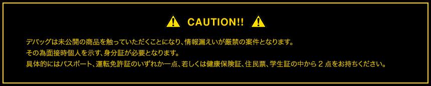 CAUTION!! デバッグは未公開の商品を触っていただくことになり、情報漏えいが厳禁の案件となります。その為面接時個人を示す、身分証が必要となります。具体的にはパスポート、運転免許証のいずれか一点、若しくは健康保険証、住民票、学生証の中から2点をお持ちください。