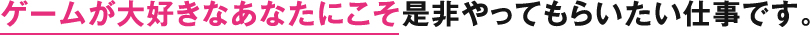 ゲームが大好きなあなたにこそ是非やってもらいたい仕事です。