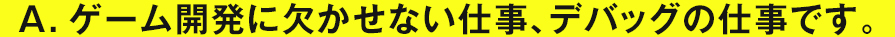 A.ゲーム開発に欠かせない仕事、デバッグの仕事です。