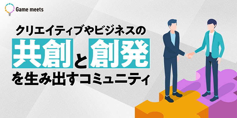 Game Meets|ゲーム業界のクリエイティブ・ビジネスの創発と共創を生み出すコミュニティ