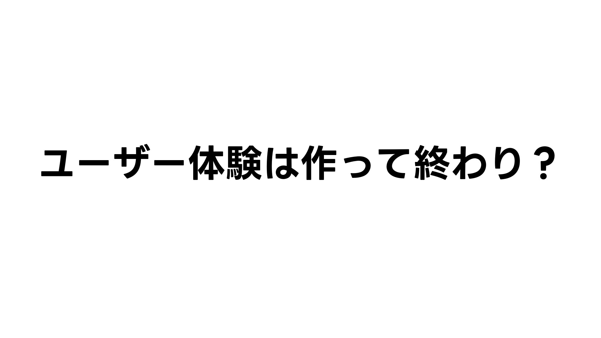 ユーザー体験は作って終わり？