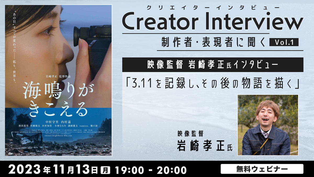 Creator Interview～制作者・表現者に聞く～ vol.1　映像監督 岩崎孝正氏インタビュー 3.11を記録し、その後の物語を描く